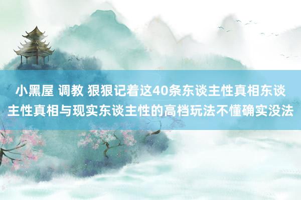 小黑屋 调教 狠狠记着这40条东谈主性真相东谈主性真相与现实东谈主性的高档玩法不懂确实没法