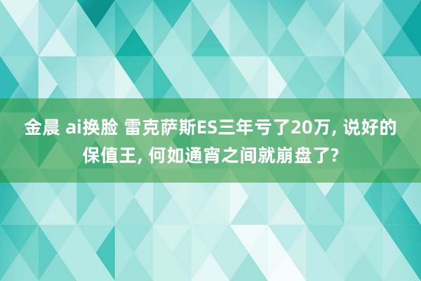 金晨 ai换脸 雷克萨斯ES三年亏了20万， 说好的保值王， 何如通宵之间就崩盘了?