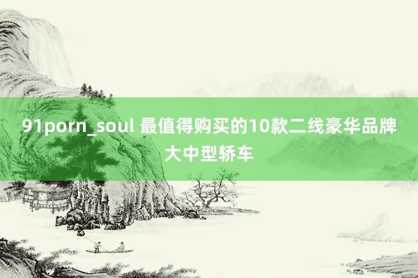 91porn_soul 最值得购买的10款二线豪华品牌大中型轿车