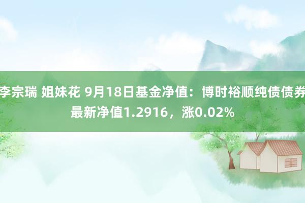 李宗瑞 姐妹花 9月18日基金净值：博时裕顺纯债债券最新净值1.2916，涨0.02%