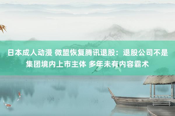 日本成人动漫 微盟恢复腾讯退股：退股公司不是集团境内上市主体 多年未有内容霸术