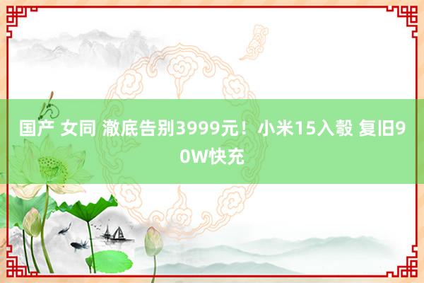 国产 女同 澈底告别3999元！小米15入彀 复旧90W快充