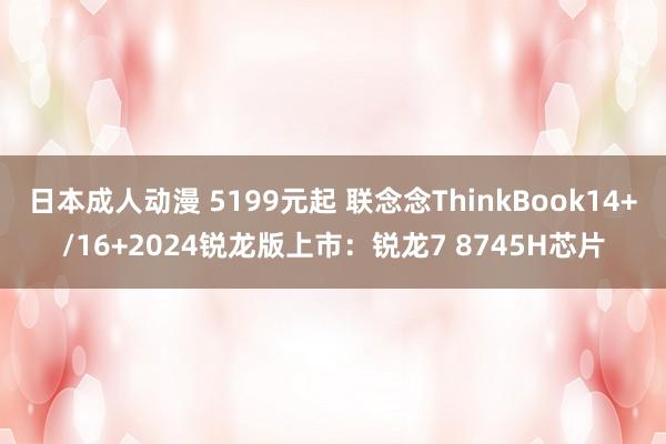 日本成人动漫 5199元起 联念念ThinkBook14+/16+2024锐龙版上市：锐龙7 8745H芯片