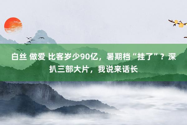 白丝 做爱 比客岁少90亿，暑期档“挂了”？深扒三部大片，我说来话长