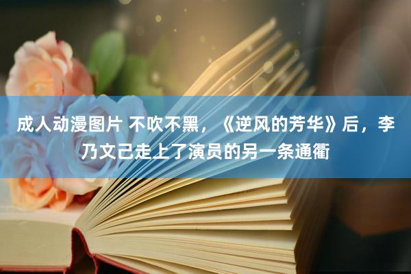 成人动漫图片 不吹不黑，《逆风的芳华》后，李乃文己走上了演员的另一条通衢