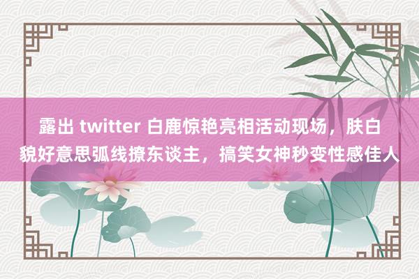 露出 twitter 白鹿惊艳亮相活动现场，肤白貌好意思弧线撩东谈主，搞笑女神秒变性感佳人