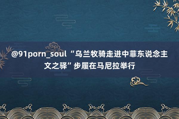 @91porn_soul “乌兰牧骑走进中菲东说念主文之驿”步履在马尼拉举行