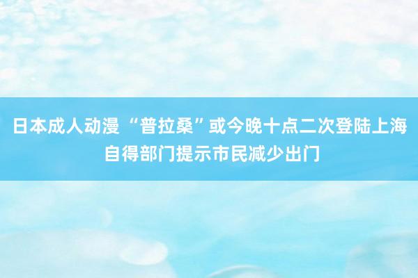 日本成人动漫 “普拉桑”或今晚十点二次登陆上海 自得部门提示市民减少出门