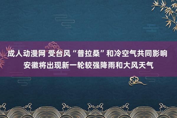 成人动漫网 受台风“普拉桑”和冷空气共同影响 安徽将出现新一轮较强降雨和大风天气