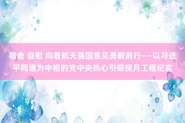 宿舍 自慰 向着航天强国意见勇毅前行——以习近平同道为中枢的党中央热心引颈探月工程纪实