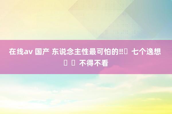 在线av 国产 东说念主性最可怕的‼️七个逸想 ❗️不得不看