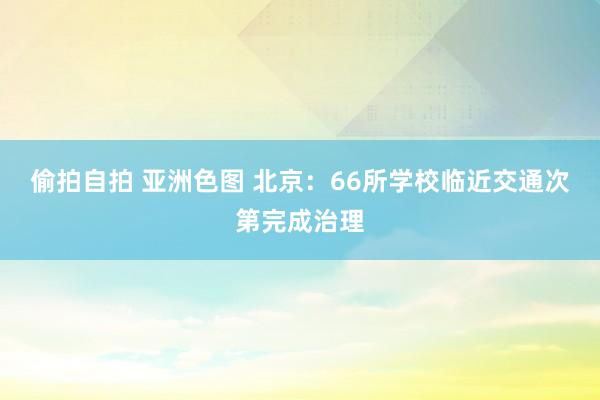 偷拍自拍 亚洲色图 北京：66所学校临近交通次第完成治理