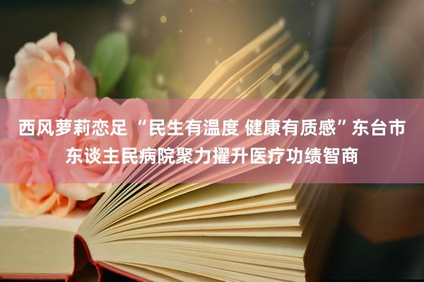 西风萝莉恋足 “民生有温度 健康有质感”东台市东谈主民病院聚力擢升医疗功绩智商