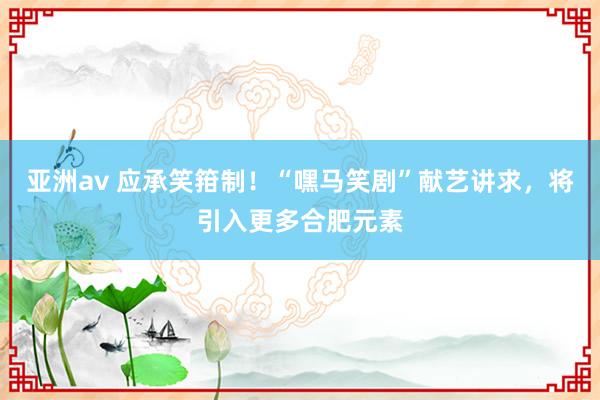 亚洲av 应承笑箝制！“嘿马笑剧”献艺讲求，将引入更多合肥元素