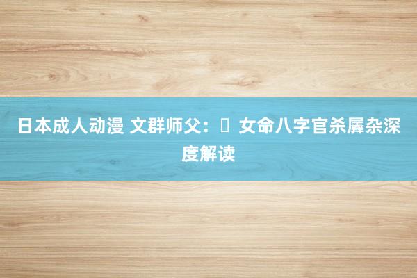 日本成人动漫 文群师父：​女命八字官杀羼杂深度解读