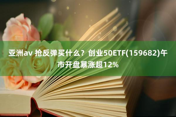 亚洲av 抢反弹买什么？创业50ETF(159682)午市开盘暴涨超12%