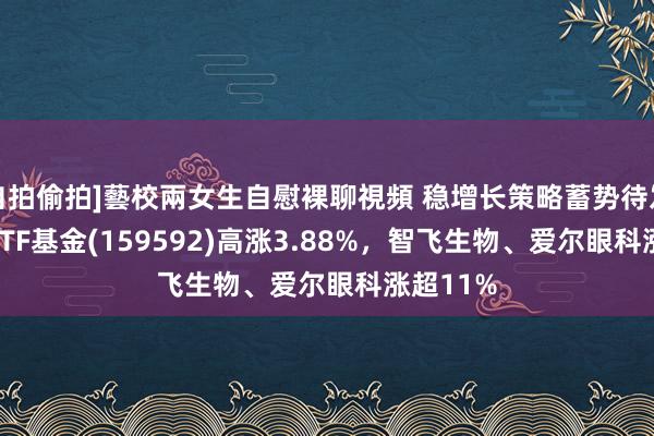 自拍偷拍]藝校兩女生自慰裸聊視頻 稳增长策略蓄势待发，A50ETF基金(159592)高涨3.88%，智飞生物、爱尔眼科涨超11%