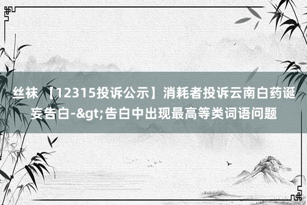 丝袜 【12315投诉公示】消耗者投诉云南白药诞妄告白->告白中出现最高等类词语问题