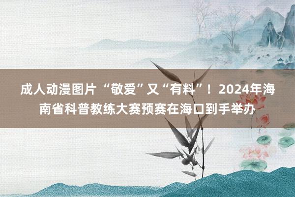 成人动漫图片 “敬爱”又“有料”！2024年海南省科普教练大赛预赛在海口到手举办