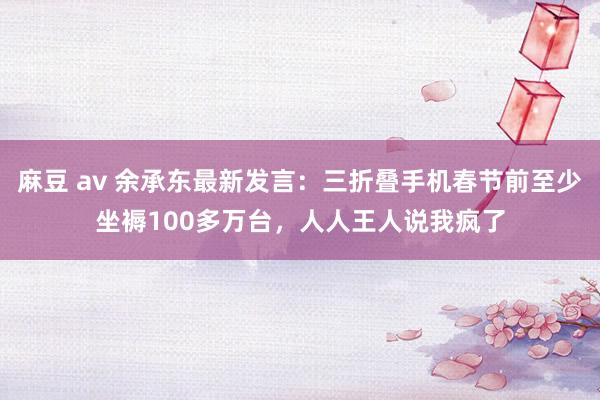 麻豆 av 余承东最新发言：三折叠手机春节前至少坐褥100多万台，人人王人说我疯了