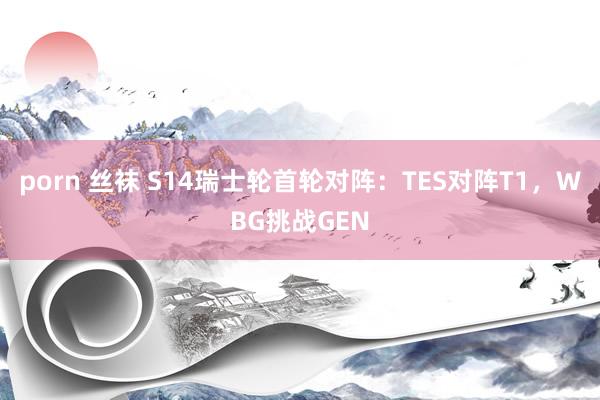 porn 丝袜 S14瑞士轮首轮对阵：TES对阵T1，WBG挑战GEN