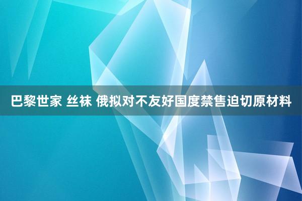 巴黎世家 丝袜 俄拟对不友好国度禁售迫切原材料