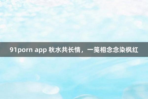 91porn app 秋水共长情，一笺相念念染枫红