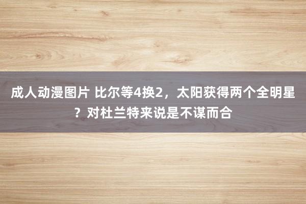 成人动漫图片 比尔等4换2，太阳获得两个全明星？对杜兰特来说是不谋而合