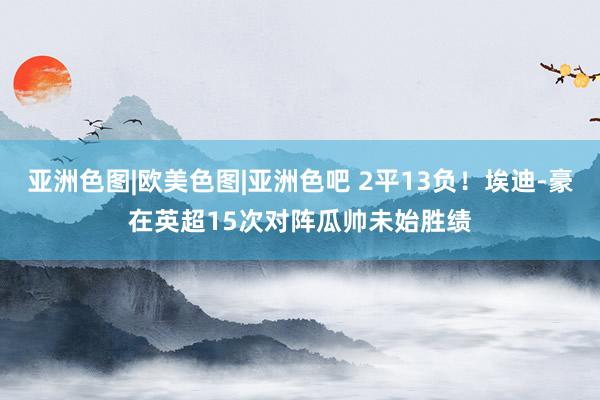 亚洲色图|欧美色图|亚洲色吧 2平13负！埃迪-豪在英超15次对阵瓜帅未始胜绩