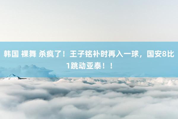 韩国 裸舞 杀疯了！王子铭补时再入一球，国安8比1跳动亚泰！！