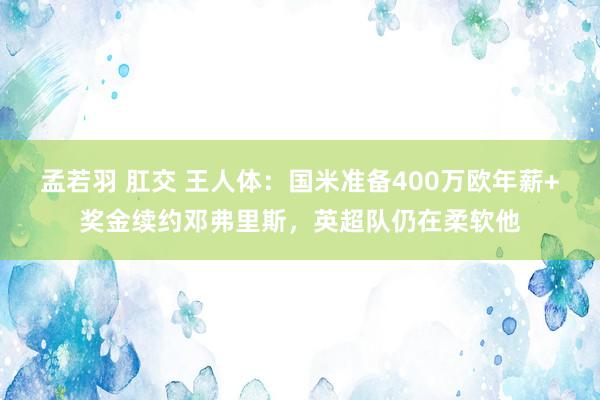 孟若羽 肛交 王人体：国米准备400万欧年薪+奖金续约邓弗里斯，英超队仍在柔软他