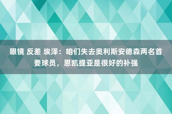 眼镜 反差 埃泽：咱们失去奥利斯安德森两名首要球员，恩凯提亚是很好的补强