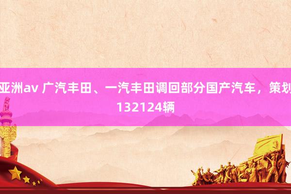 亚洲av 广汽丰田、一汽丰田调回部分国产汽车，策划132124辆