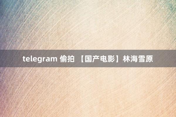 telegram 偷拍 【国产电影】林海雪原