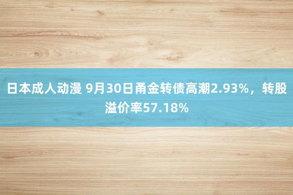 日本成人动漫 9月30日甬金转债高潮2.93%，转股溢价率57.18%