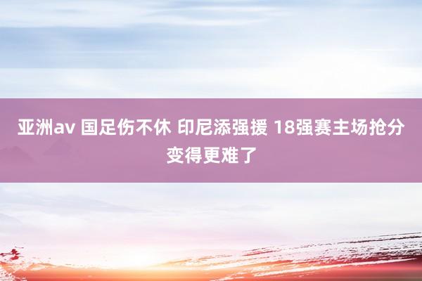 亚洲av 国足伤不休 印尼添强援 18强赛主场抢分变得更难了