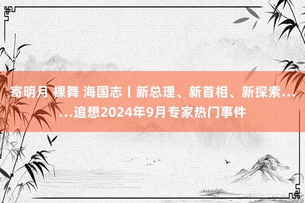 寄明月 裸舞 海国志丨新总理、新首相、新探索……追想2024年9月专家热门事件