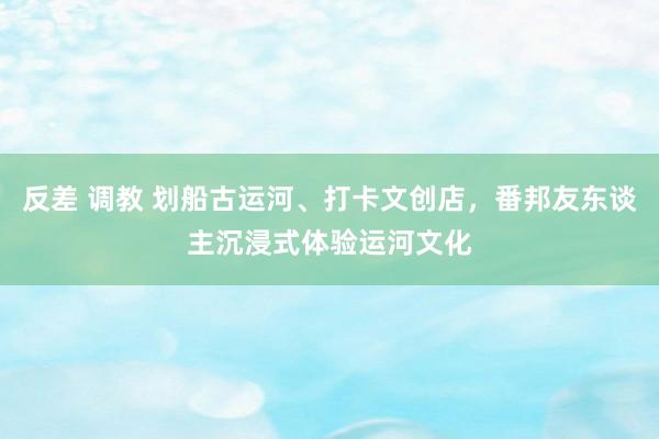 反差 调教 划船古运河、打卡文创店，番邦友东谈主沉浸式体验运河文化