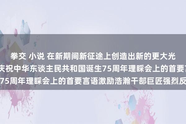 拳交 小说 在新期间新征途上创造出新的更大光泽——习近平总文书在庆祝中华东谈主民共和国诞生75周年理睬会上的首要言语激励浩瀚干部巨匠强烈反响