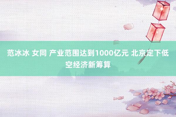 范冰冰 女同 产业范围达到1000亿元 北京定下低空经济新筹算