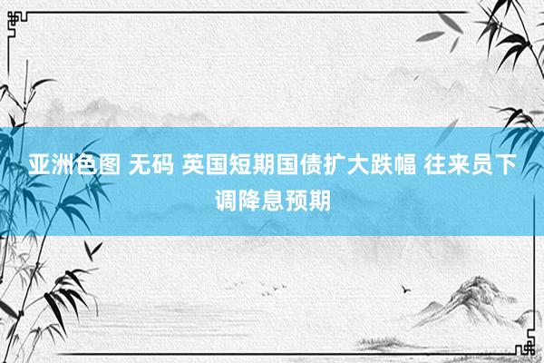 亚洲色图 无码 英国短期国债扩大跌幅 往来员下调降息预期