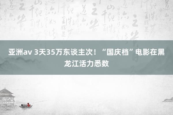 亚洲av 3天35万东谈主次！“国庆档”电影在黑龙江活力悉数