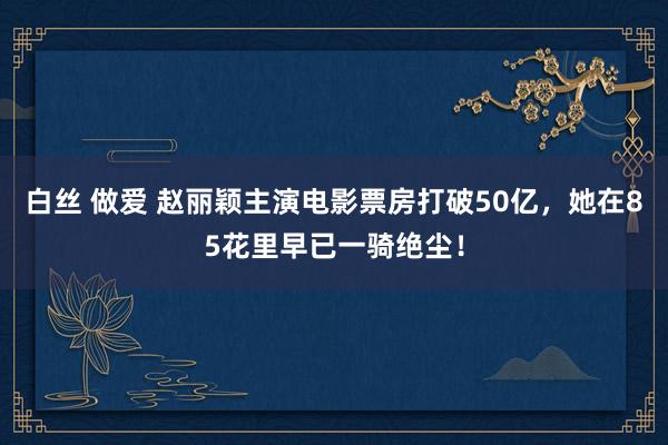 白丝 做爱 赵丽颖主演电影票房打破50亿，她在85花里早已一骑绝尘！