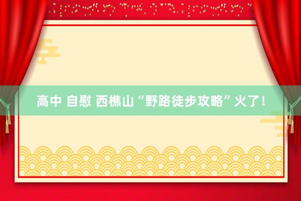 高中 自慰 西樵山“野路徒步攻略”火了！