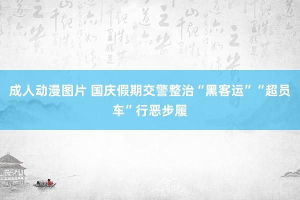 成人动漫图片 国庆假期交警整治“黑客运”“超员车”行恶步履