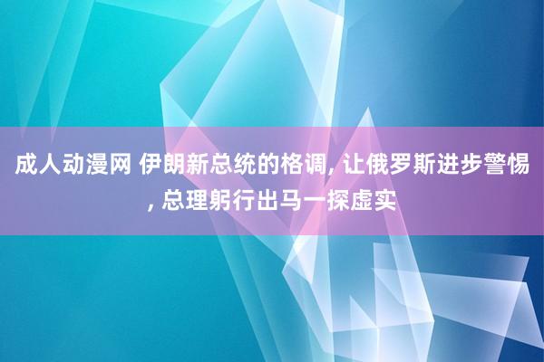 成人动漫网 伊朗新总统的格调, 让俄罗斯进步警惕, 总理躬行出马一探虚实