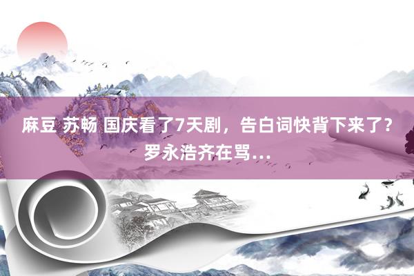 麻豆 苏畅 国庆看了7天剧，告白词快背下来了？罗永浩齐在骂…