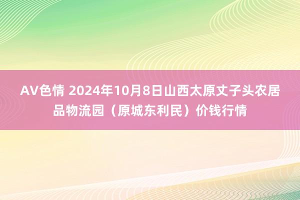 AV色情 2024年10月8日山西太原丈子头农居品物流园（原城东利民）价钱行情