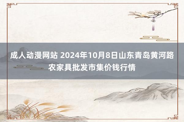 成人动漫网站 2024年10月8日山东青岛黄河路农家具批发市集价钱行情