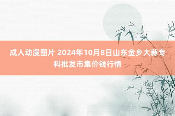 成人动漫图片 2024年10月8日山东金乡大蒜专科批发市集价钱行情